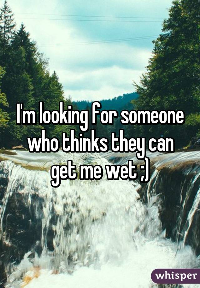 I'm looking for someone who thinks they can get me wet ;)