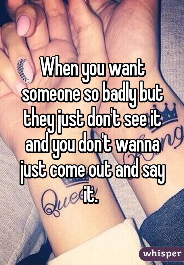 When you want someone so badly but they just don't see it and you don't wanna just come out and say it. 