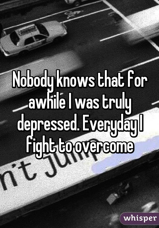 Nobody knows that for awhile I was truly depressed. Everyday I fight to overcome