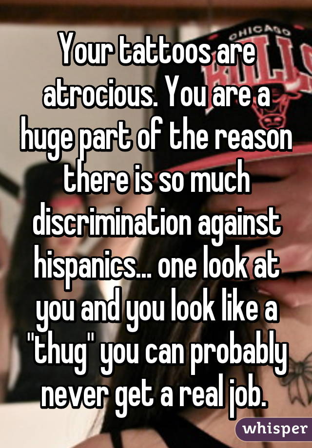 Your tattoos are atrocious. You are a huge part of the reason there is so much discrimination against hispanics... one look at you and you look like a "thug" you can probably never get a real job. 