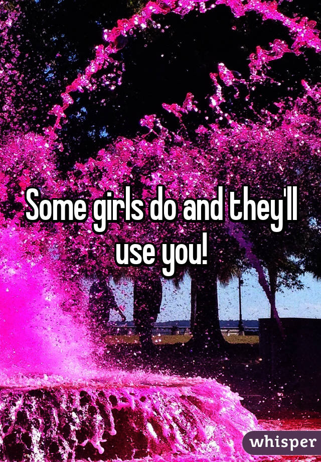 Some girls do and they'll use you!