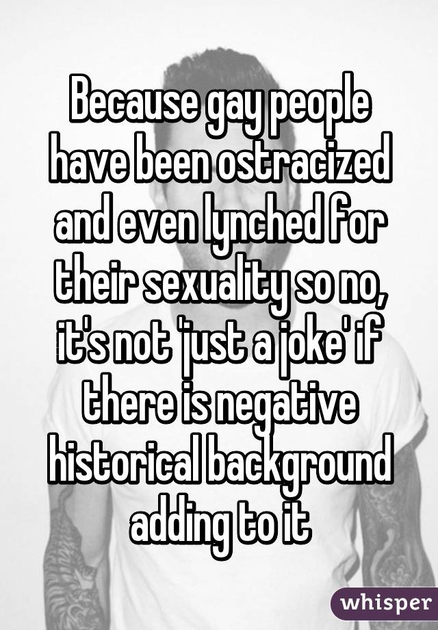 Because gay people have been ostracized and even lynched for their sexuality so no, it's not 'just a joke' if there is negative historical background adding to it