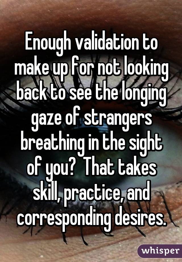 Enough validation to make up for not looking back to see the longing gaze of strangers breathing in the sight of you?  That takes skill, practice, and corresponding desires.