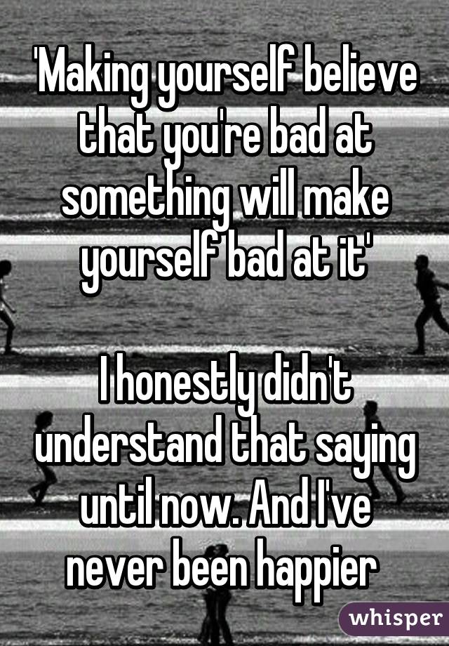 'Making yourself believe that you're bad at something will make yourself bad at it'

I honestly didn't understand that saying until now. And I've never been happier 