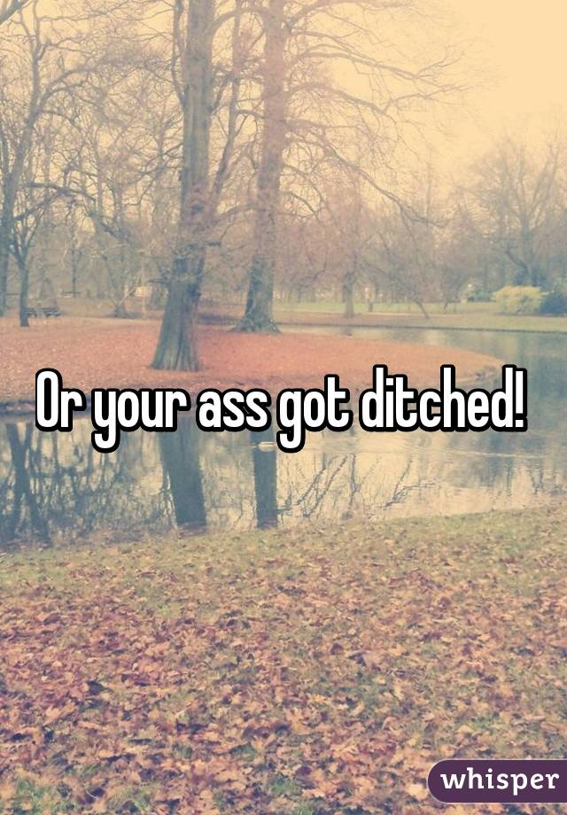 Or your ass got ditched! 