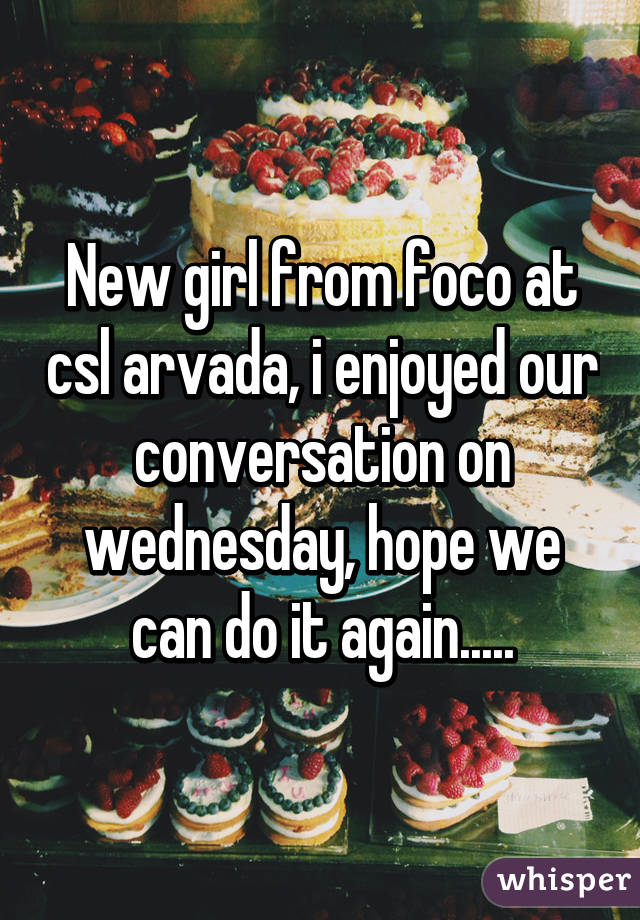 New girl from foco at csl arvada, i enjoyed our conversation on wednesday, hope we can do it again.....