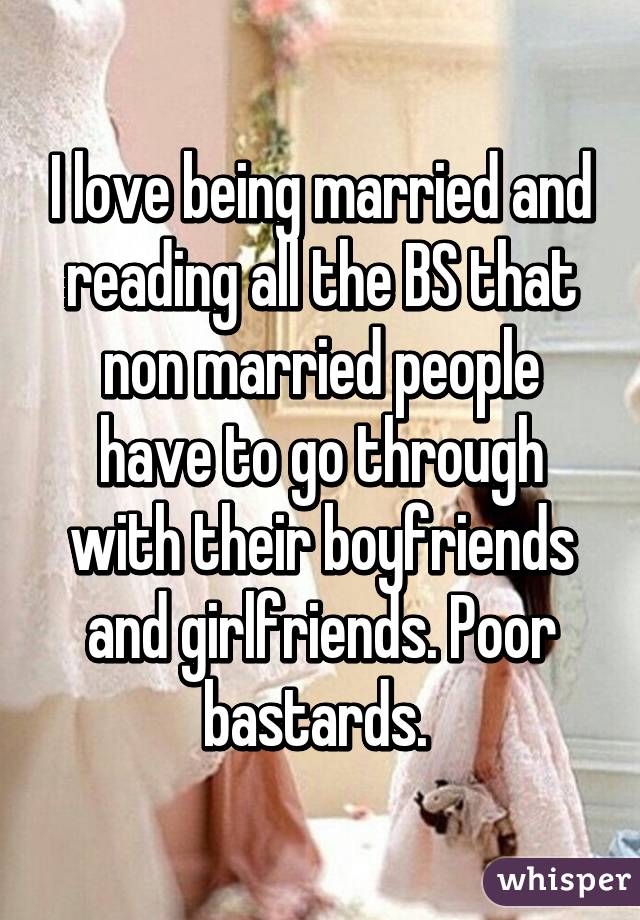 I love being married and reading all the BS that non married people have to go through with their boyfriends and girlfriends. Poor bastards. 