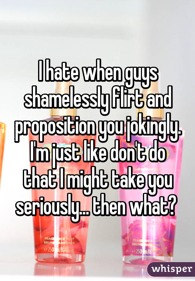 I hate when guys shamelessly flirt and proposition you jokingly. I'm just like don't do that I might take you seriously... then what? 