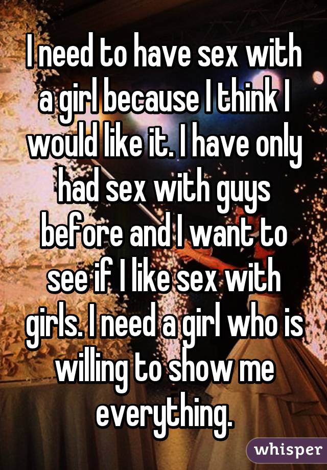 I need to have sex with a girl because I think I would like it. I have only had sex with guys before and I want to see if I like sex with girls. I need a girl who is willing to show me everything.