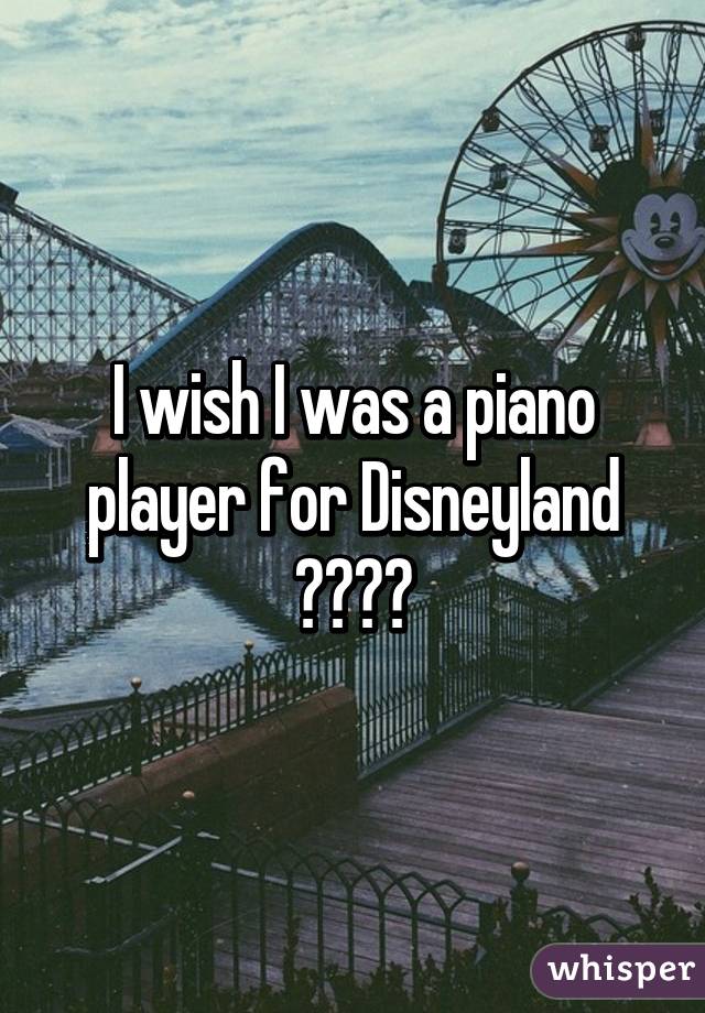 I wish I was a piano player for Disneyland 😦😦😦😦