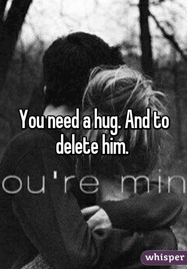 You need a hug. And to delete him. 