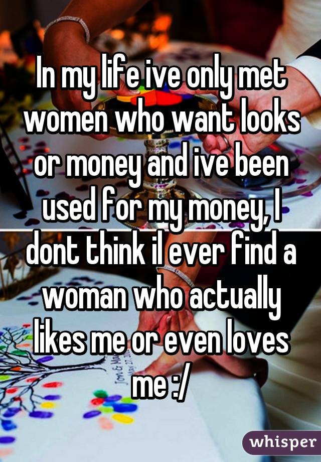 In my life ive only met women who want looks or money and ive been used for my money, I dont think il ever find a woman who actually likes me or even loves me :/