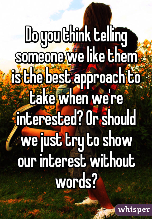 Do you think telling someone we like them is the best approach to take when we're interested? Or should we just try to show our interest without words?