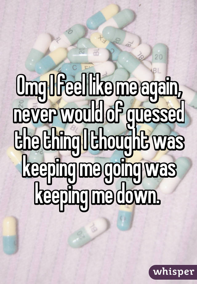 Omg I feel like me again, never would of guessed the thing I thought was keeping me going was keeping me down. 