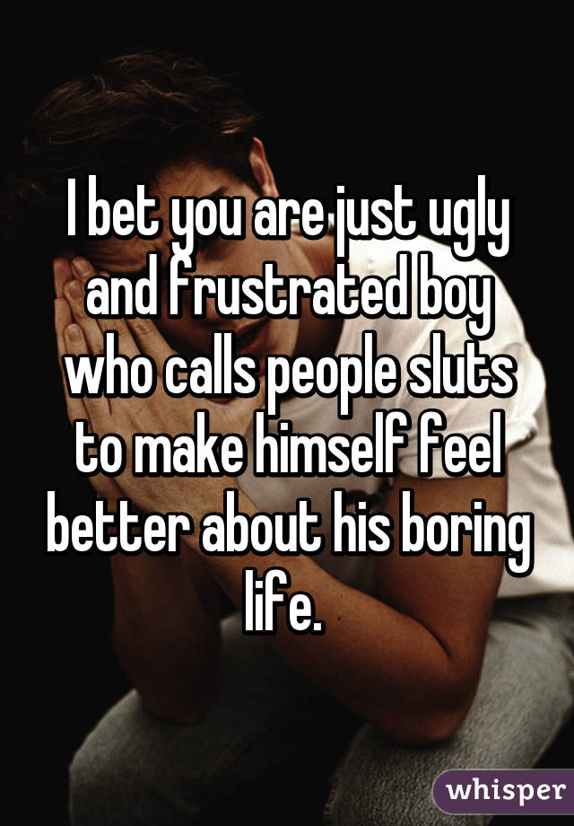 I bet you are just ugly and frustrated boy who calls people sluts to make himself feel better about his boring life. 