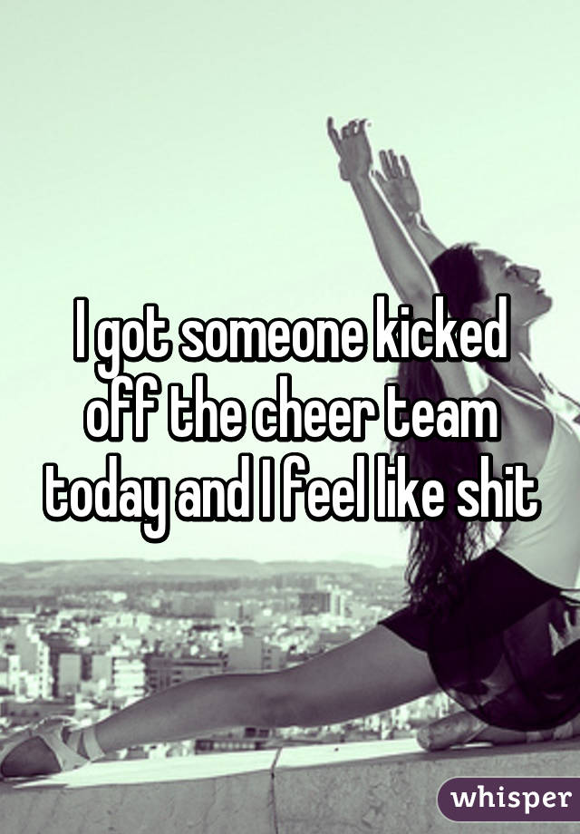 I got someone kicked off the cheer team today and I feel like shit