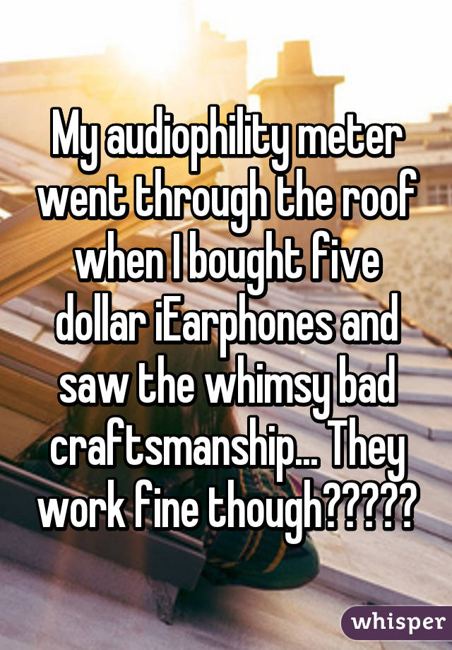 My audiophility meter went through the roof when I bought five dollar iEarphones and saw the whimsy bad craftsmanship... They work fine though（⌒▽⌒）