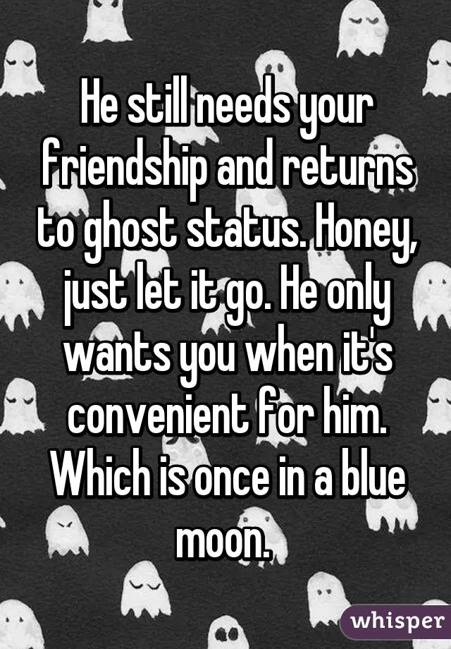 He still needs your friendship and returns to ghost status. Honey, just let it go. He only wants you when it's convenient for him. Which is once in a blue moon. 