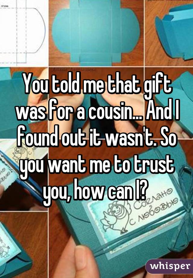 You told me that gift was for a cousin... And I found out it wasn't. So you want me to trust you, how can I? 