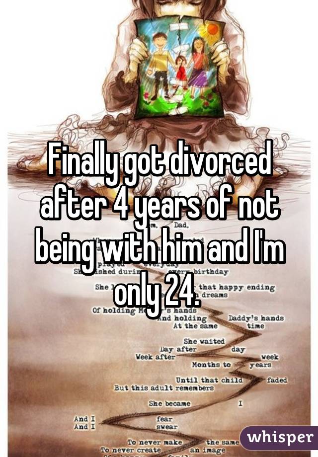 Finally got divorced after 4 years of not being with him and I'm only 24. 