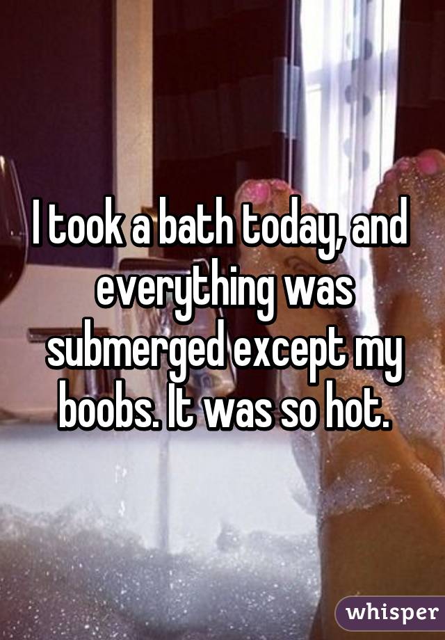 I took a bath today, and  everything was submerged except my boobs. It was so hot.