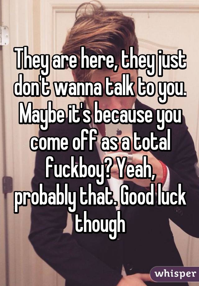 They are here, they just don't wanna talk to you. Maybe it's because you come off as a total fuckboy? Yeah, probably that. Good luck though