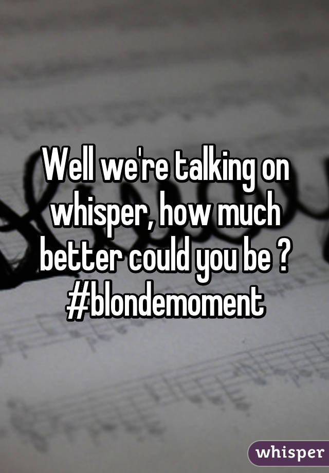 Well we're talking on whisper, how much better could you be ? #blondemoment