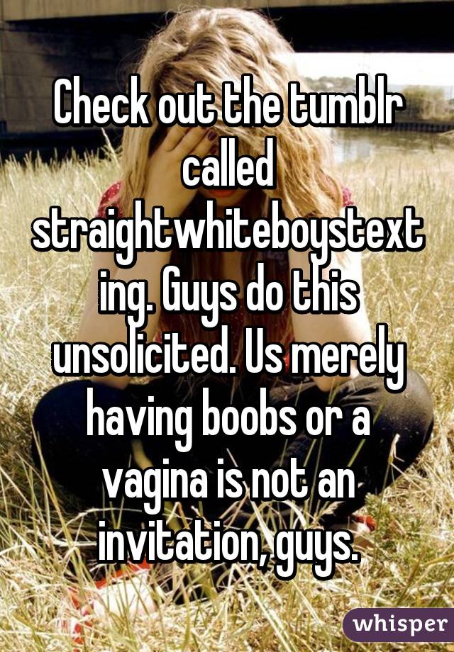 Check out the tumblr called straightwhiteboystexting. Guys do this unsolicited. Us merely having boobs or a vagina is not an invitation, guys.