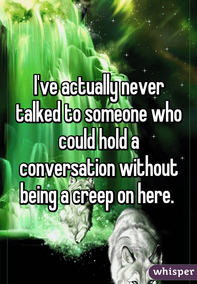 I've actually never talked to someone who could hold a conversation without being a creep on here. 