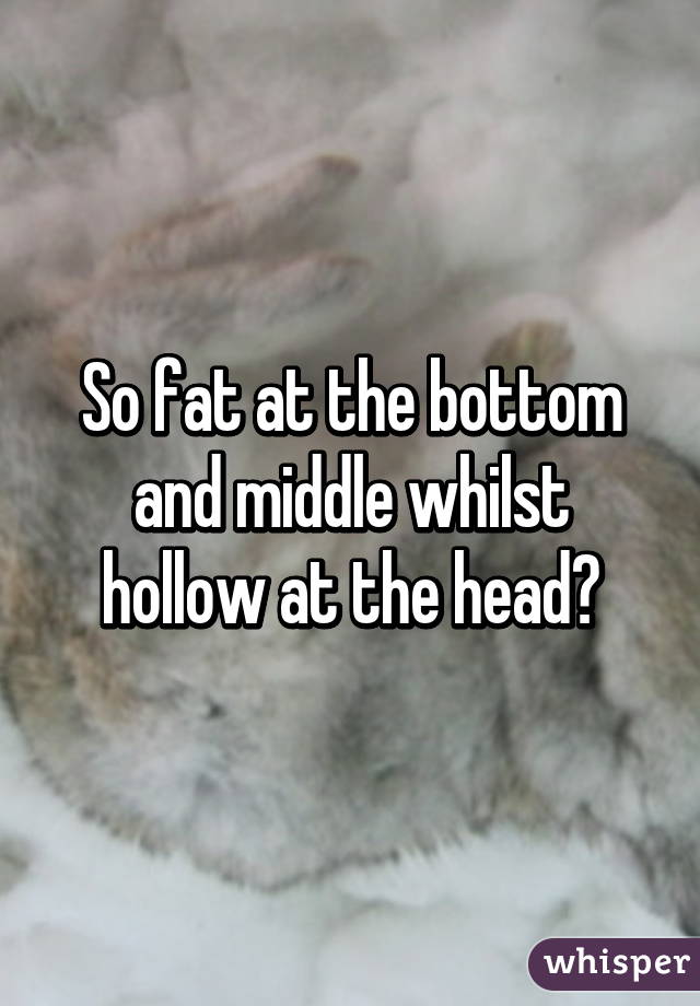 So fat at the bottom and middle whilst hollow at the head?