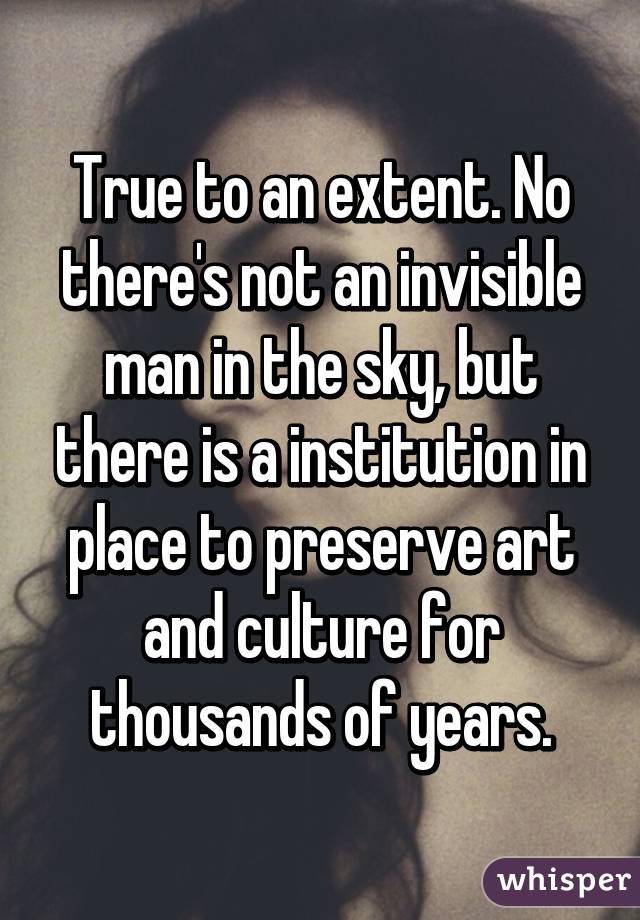 True to an extent. No there's not an invisible man in the sky, but there is a institution in place to preserve art and culture for thousands of years.