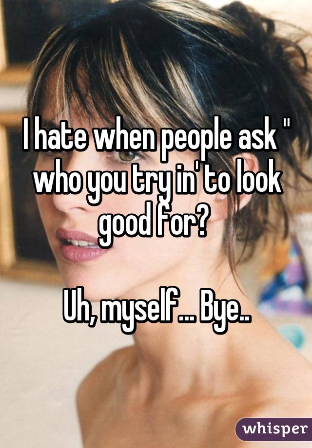 I hate when people ask " who you try in' to look good for? 

Uh, myself... Bye..