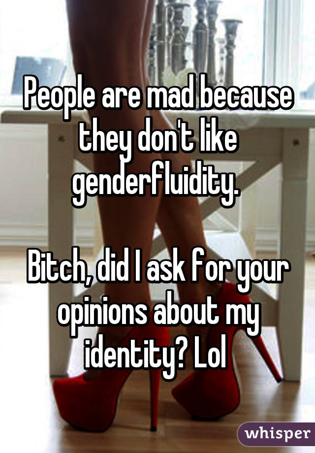 People are mad because they don't like genderfluidity. 

Bitch, did I ask for your opinions about my identity? Lol 