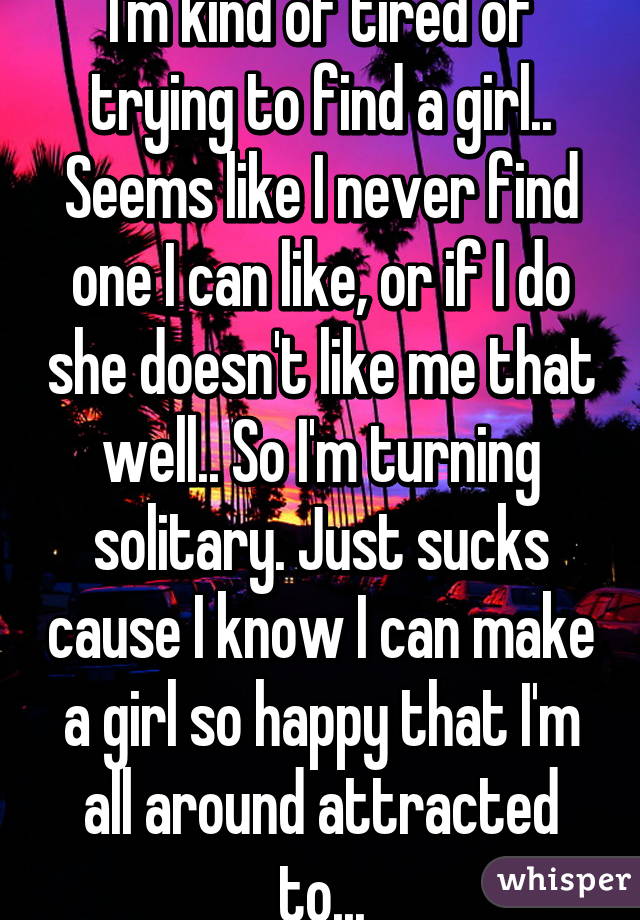 I'm kind of tired of trying to find a girl.. Seems like I never find one I can like, or if I do she doesn't like me that well.. So I'm turning solitary. Just sucks cause I know I can make a girl so happy that I'm all around attracted to...