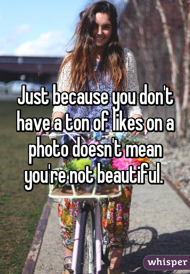 Just because you don't have a ton of likes on a photo doesn't mean you're not beautiful. 