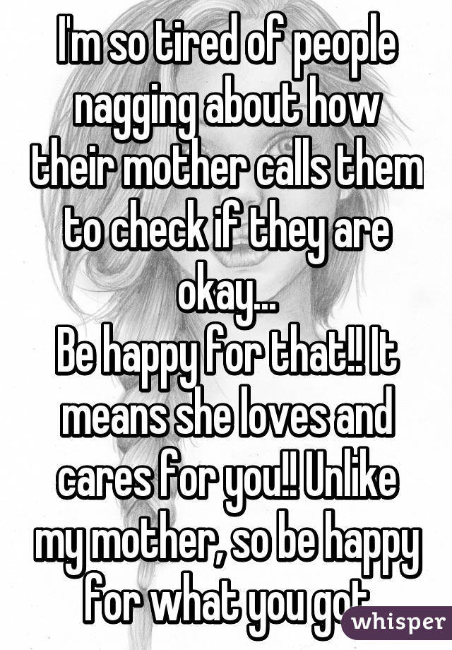 I'm so tired of people nagging about how their mother calls them to check if they are okay...
Be happy for that!! It means she loves and cares for you!! Unlike my mother, so be happy for what you got