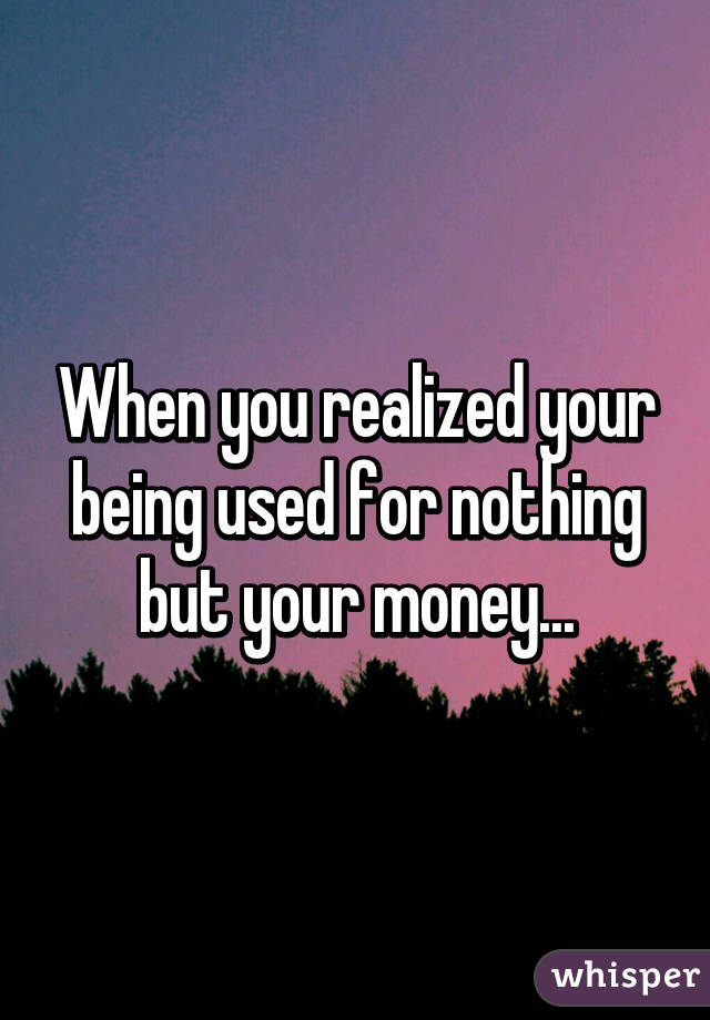 When you realized your being used for nothing but your money...