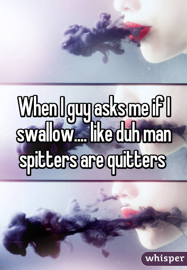 When I guy asks me if I swallow.... like duh man spitters are quitters 