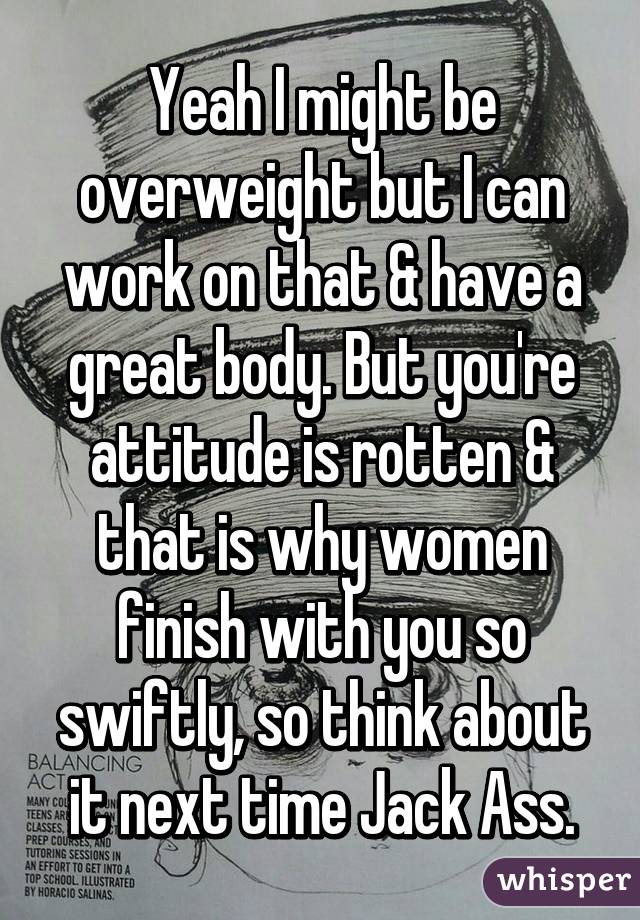 Yeah I might be overweight but I can work on that & have a great body. But you're attitude is rotten & that is why women finish with you so swiftly, so think about it next time Jack Ass.