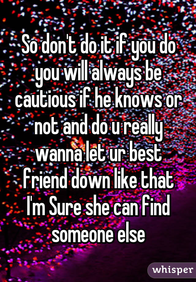 So don't do it if you do you will always be cautious if he knows or not and do u really wanna let ur best friend down like that I'm Sure she can find someone else