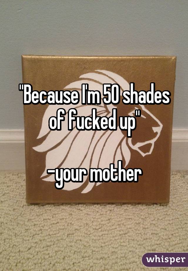 "Because I'm 50 shades of fucked up"

-your mother