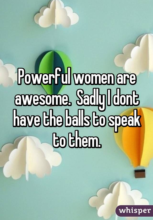 Powerful women are awesome.  Sadly I dont have the balls to speak to them.