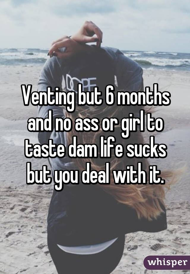 Venting but 6 months and no ass or girl to taste dam life sucks but you deal with it.