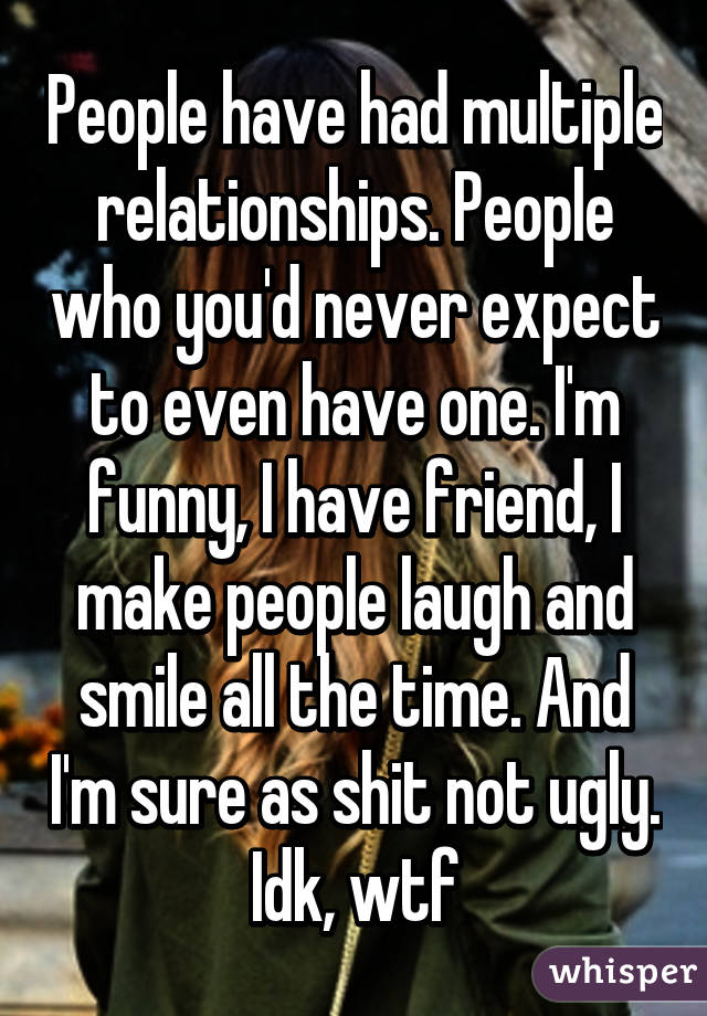 People have had multiple relationships. People who you'd never expect to even have one. I'm funny, I have friend, I make people laugh and smile all the time. And I'm sure as shit not ugly. Idk, wtf