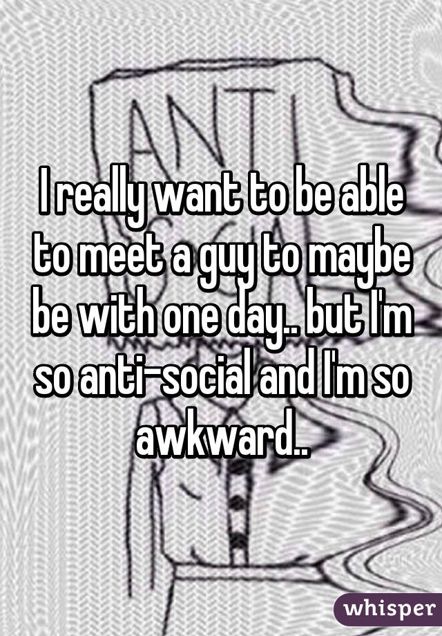 I really want to be able to meet a guy to maybe be with one day.. but I'm so anti-social and I'm so awkward..