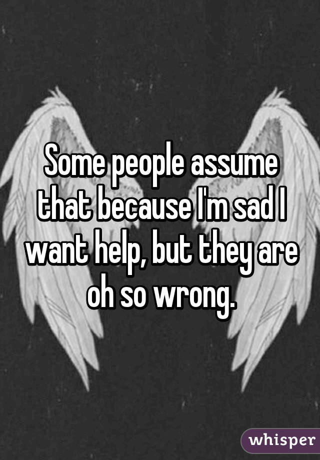 Some people assume that because I'm sad I want help, but they are oh so wrong.