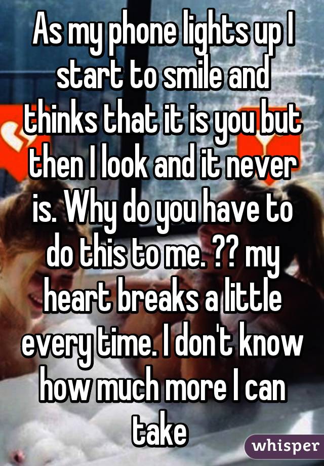 As my phone lights up I start to smile and thinks that it is you but then I look and it never is. Why do you have to do this to me. 😥😔 my heart breaks a little every time. I don't know how much more I can take 