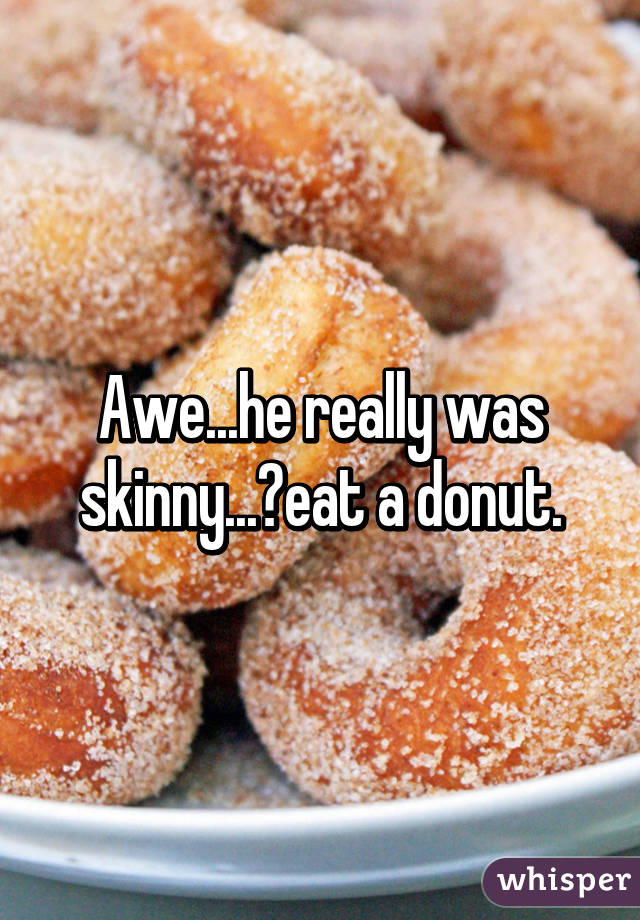 Awe...he really was skinny...🍩eat a donut.