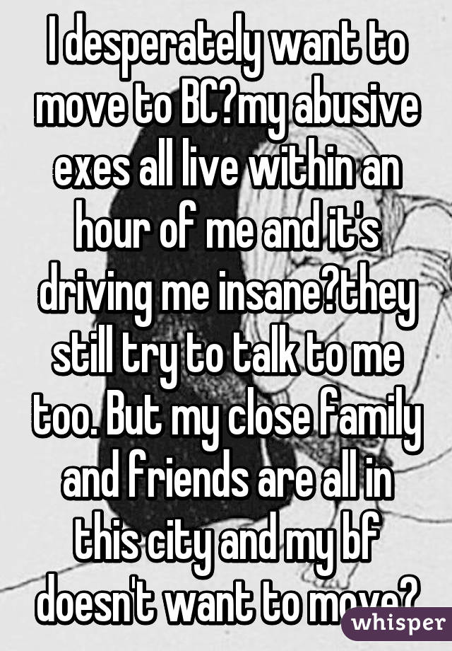 I desperately want to move to BC😭my abusive exes all live within an hour of me and it's driving me insane😔they still try to talk to me too. But my close family and friends are all in this city and my bf doesn't want to move😞