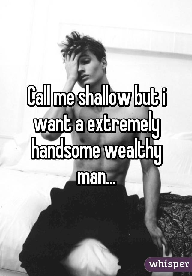 Call me shallow but i want a extremely handsome wealthy man...